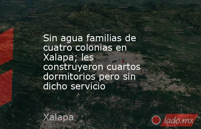 Sin agua familias de cuatro colonias en Xalapa; les construyeron cuartos dormitorios pero sin dicho servicio. Noticias en tiempo real