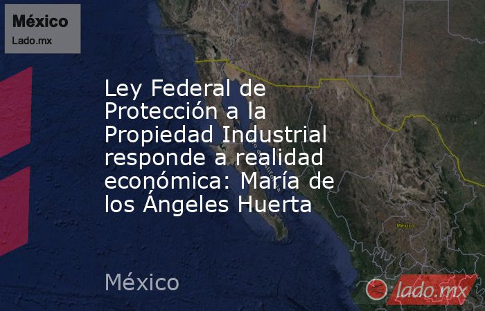 Ley Federal de Protección a la Propiedad Industrial responde a realidad económica: María de los Ángeles Huerta. Noticias en tiempo real