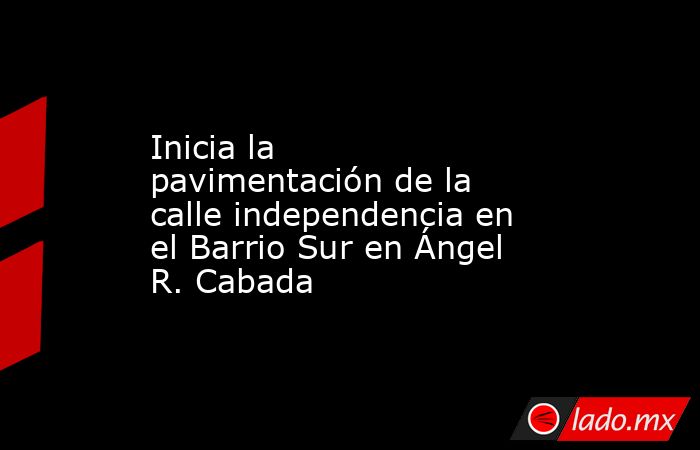 Inicia la pavimentación de la calle independencia en el Barrio Sur en Ángel R. Cabada. Noticias en tiempo real