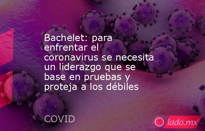 Bachelet: para enfrentar el coronavirus se necesita un liderazgo que se base en pruebas y proteja a los débiles. Noticias en tiempo real