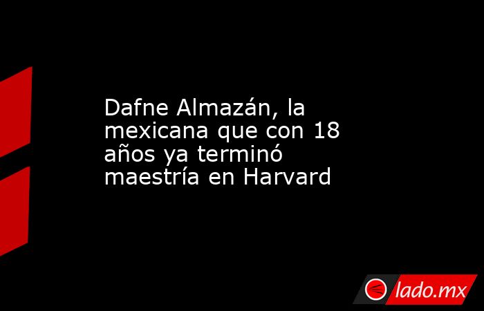 Dafne Almazán, la mexicana que con 18 años ya terminó maestría en Harvard. Noticias en tiempo real
