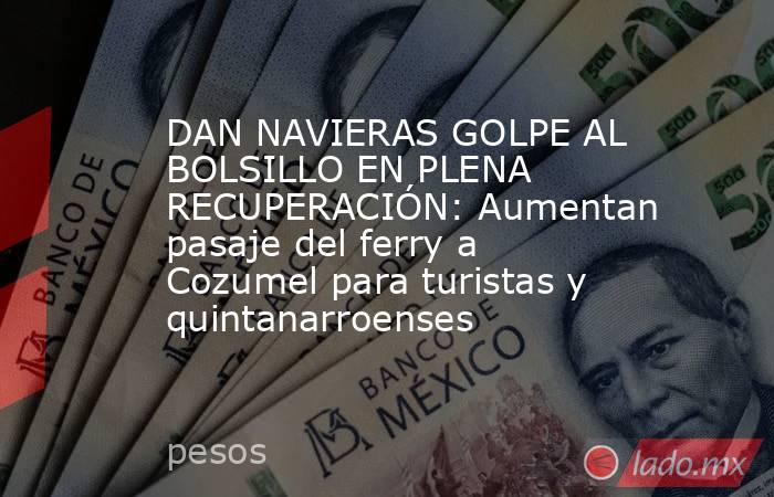 DAN NAVIERAS GOLPE AL BOLSILLO EN PLENA RECUPERACIÓN: Aumentan pasaje del ferry a Cozumel para turistas y quintanarroenses. Noticias en tiempo real