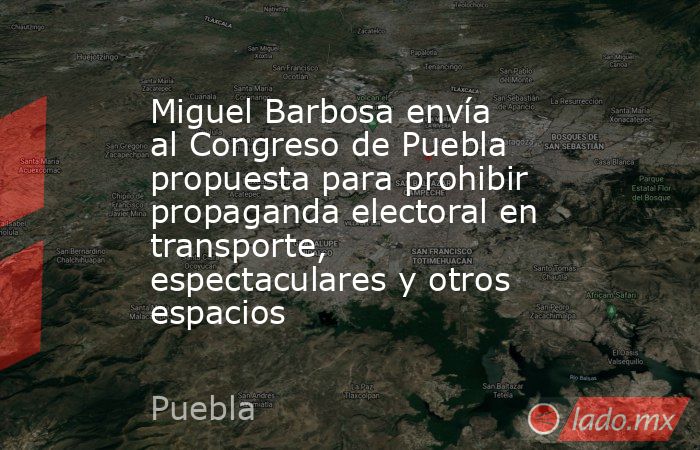 Miguel Barbosa envía al Congreso de Puebla propuesta para prohibir propaganda electoral en transporte, espectaculares y otros espacios. Noticias en tiempo real