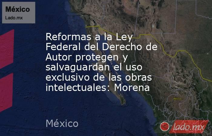 Reformas a la Ley Federal del Derecho de Autor protegen y salvaguardan el uso exclusivo de las obras intelectuales: Morena. Noticias en tiempo real