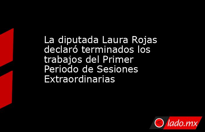 La diputada Laura Rojas declaró terminados los trabajos del Primer Periodo de Sesiones Extraordinarias. Noticias en tiempo real