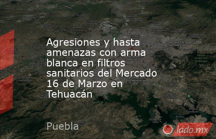 Agresiones y hasta amenazas con arma blanca en filtros sanitarios del Mercado 16 de Marzo en Tehuacán. Noticias en tiempo real