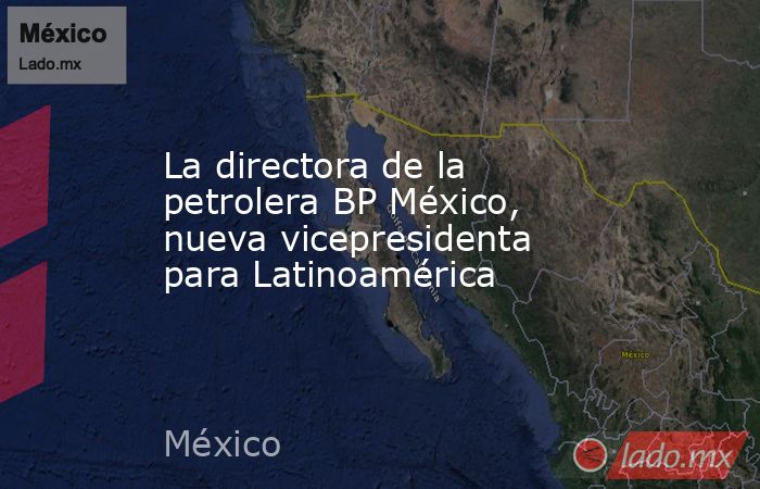 La directora de la petrolera BP México, nueva vicepresidenta para Latinoamérica. Noticias en tiempo real