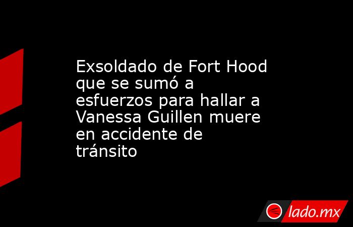 Exsoldado de Fort Hood que se sumó a esfuerzos para hallar a Vanessa Guillen muere en accidente de tránsito. Noticias en tiempo real
