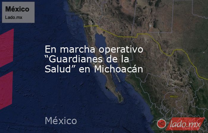 En marcha operativo “Guardianes de la Salud” en Michoacán. Noticias en tiempo real