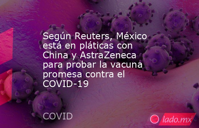 Según Reuters, México está en pláticas con China y AstraZeneca para probar la vacuna promesa contra el COVID-19. Noticias en tiempo real