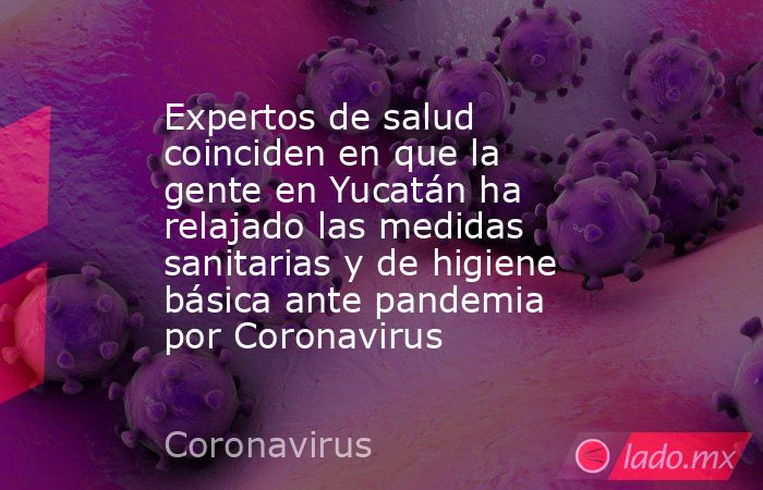 Expertos de salud coinciden en que la gente en Yucatán ha relajado las medidas sanitarias y de higiene básica ante pandemia por Coronavirus. Noticias en tiempo real