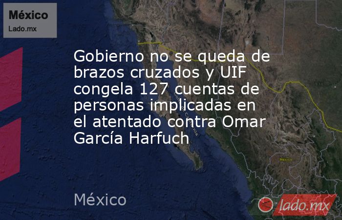 Gobierno no se queda de brazos cruzados y UIF congela 127 cuentas de personas implicadas en el atentado contra Omar García Harfuch. Noticias en tiempo real