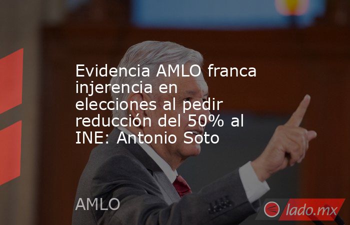 Evidencia AMLO franca injerencia en elecciones al pedir reducción del 50% al INE: Antonio Soto. Noticias en tiempo real