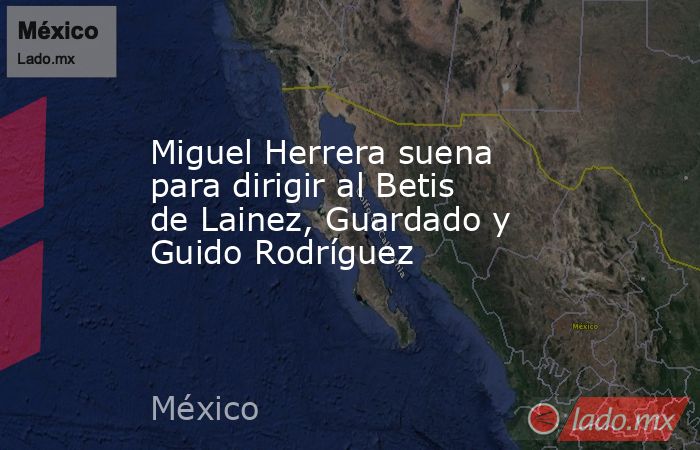 Miguel Herrera suena para dirigir al Betis de Lainez, Guardado y Guido Rodríguez. Noticias en tiempo real