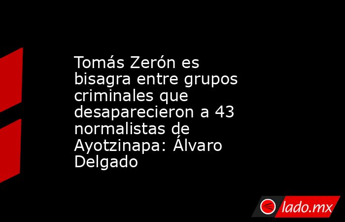 Tomás Zerón es bisagra entre grupos criminales que desaparecieron a 43 normalistas de Ayotzinapa: Álvaro Delgado. Noticias en tiempo real