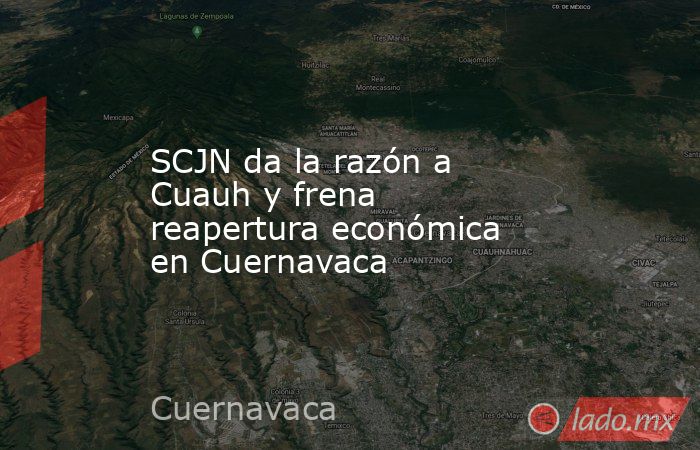SCJN da la razón a Cuauh y frena reapertura económica en Cuernavaca. Noticias en tiempo real
