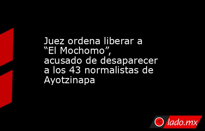 Juez ordena liberar a “El Mochomo”, acusado de desaparecer a los 43 normalistas de Ayotzinapa. Noticias en tiempo real