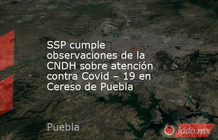 SSP cumple observaciones de la CNDH sobre atención contra Covid – 19 en Cereso de Puebla. Noticias en tiempo real