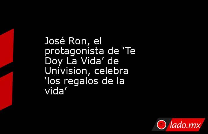 José Ron, el protagonista de ‘Te Doy La Vida’ de Univision, celebra ‘los regalos de la vida’. Noticias en tiempo real
