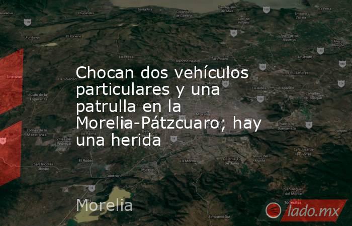 Chocan dos vehículos particulares y una patrulla en la Morelia-Pátzcuaro; hay una herida . Noticias en tiempo real