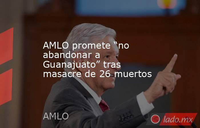 AMLO promete “no abandonar a Guanajuato” tras masacre de 26 muertos. Noticias en tiempo real
