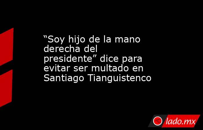 “Soy hijo de la mano derecha del presidente” dice para evitar ser multado en Santiago Tianguistenco. Noticias en tiempo real