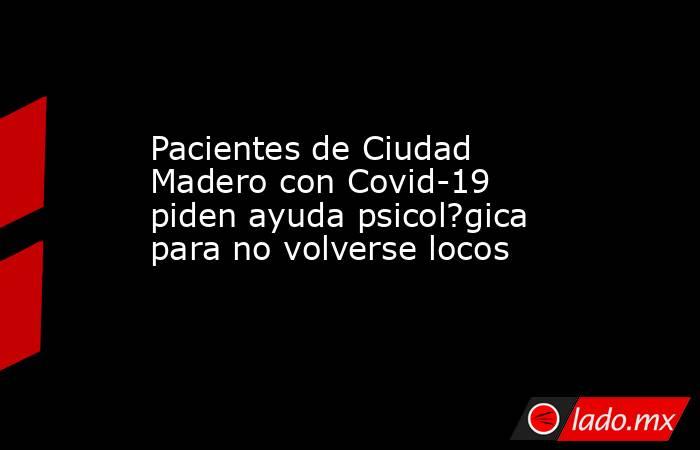 Pacientes de Ciudad Madero con Covid-19 piden ayuda psicol?gica para no volverse locos. Noticias en tiempo real