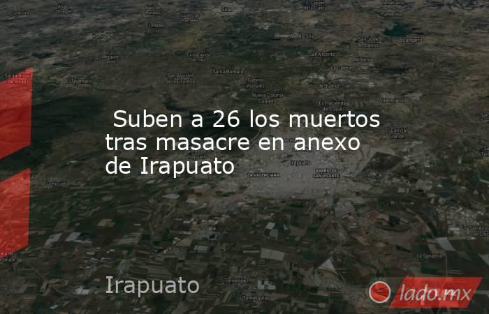  Suben a 26 los muertos tras masacre en anexo de Irapuato. Noticias en tiempo real