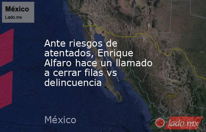 Ante riesgos de atentados, Enrique Alfaro hace un llamado a cerrar filas vs delincuencia. Noticias en tiempo real