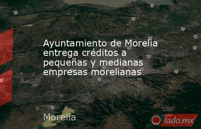Ayuntamiento de Morelia entrega créditos a pequeñas y medianas empresas morelianas. Noticias en tiempo real