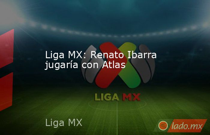 Liga MX: Renato Ibarra jugaría con Atlas. Noticias en tiempo real