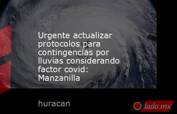 Urgente actualizar protocolos para contingencias por lluvias considerando factor covid: Manzanilla. Noticias en tiempo real