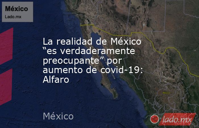 La realidad de México “es verdaderamente preocupante” por aumento de covid-19: Alfaro. Noticias en tiempo real