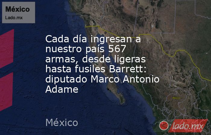 Cada día ingresan a nuestro país 567 armas, desde ligeras hasta fusiles Barrett: diputado Marco Antonio Adame. Noticias en tiempo real