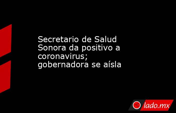 Secretario de Salud Sonora da positivo a coronavirus; gobernadora se aísla. Noticias en tiempo real