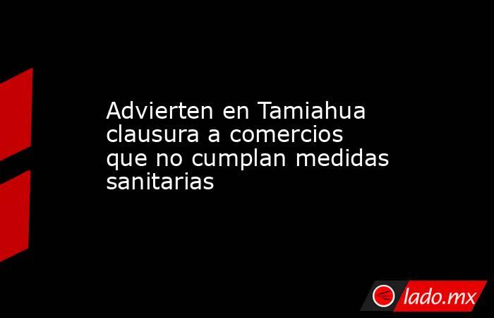 Advierten en Tamiahua clausura a comercios que no cumplan medidas sanitarias. Noticias en tiempo real