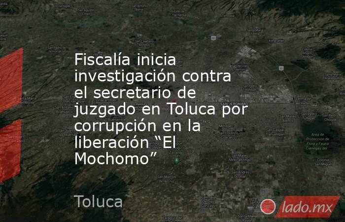 Fiscalía inicia investigación contra el secretario de juzgado en Toluca por corrupción en la liberación “El Mochomo”. Noticias en tiempo real