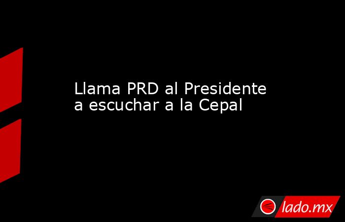 Llama PRD al Presidente a escuchar a la Cepal. Noticias en tiempo real
