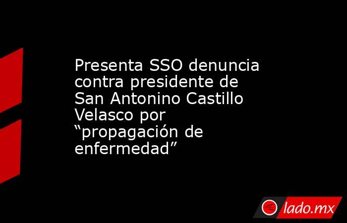 Presenta SSO denuncia contra presidente de San Antonino Castillo Velasco por “propagación de enfermedad”. Noticias en tiempo real
