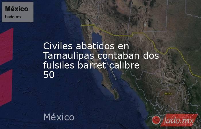 Civiles abatidos en Tamaulipas contaban dos fulsiles barret calibre 50. Noticias en tiempo real