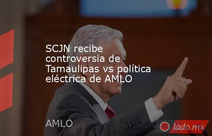 SCJN recibe controversia de Tamaulipas vs política eléctrica de AMLO. Noticias en tiempo real