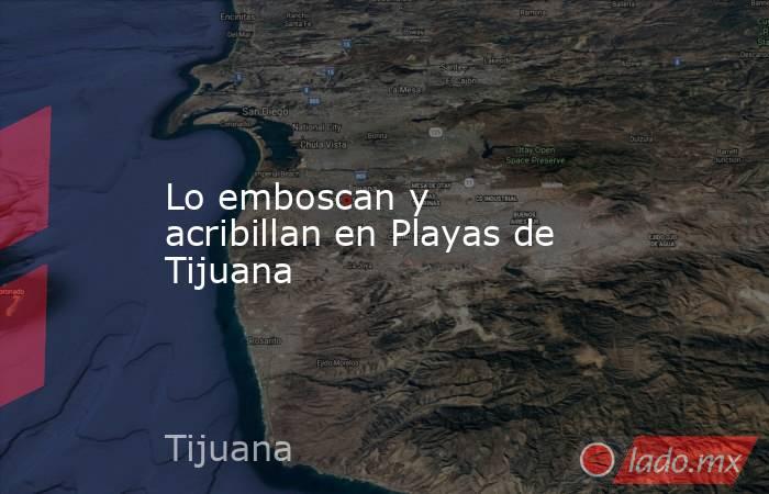 Lo emboscan y acribillan en Playas de Tijuana. Noticias en tiempo real