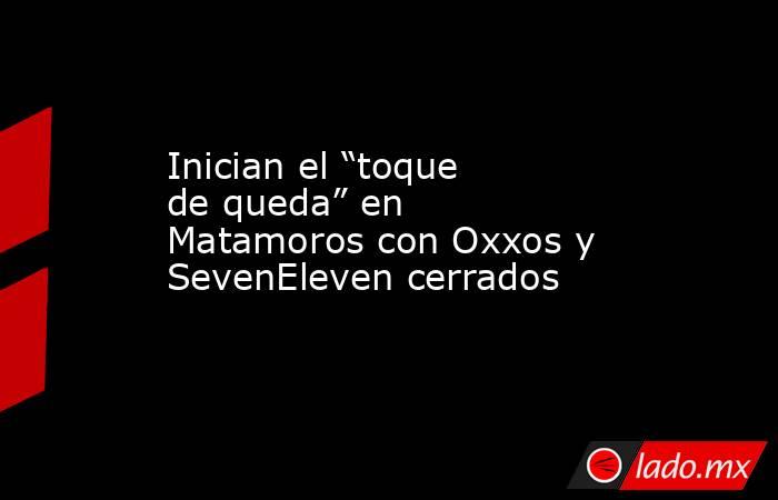 Inician el “toque de queda” en Matamoros con Oxxos y SevenEleven cerrados. Noticias en tiempo real