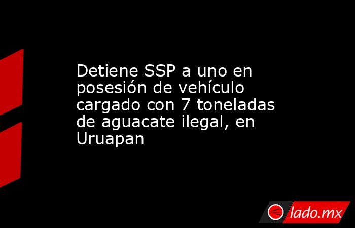 Detiene SSP a uno en posesión de vehículo cargado con 7 toneladas de aguacate ilegal, en Uruapan. Noticias en tiempo real