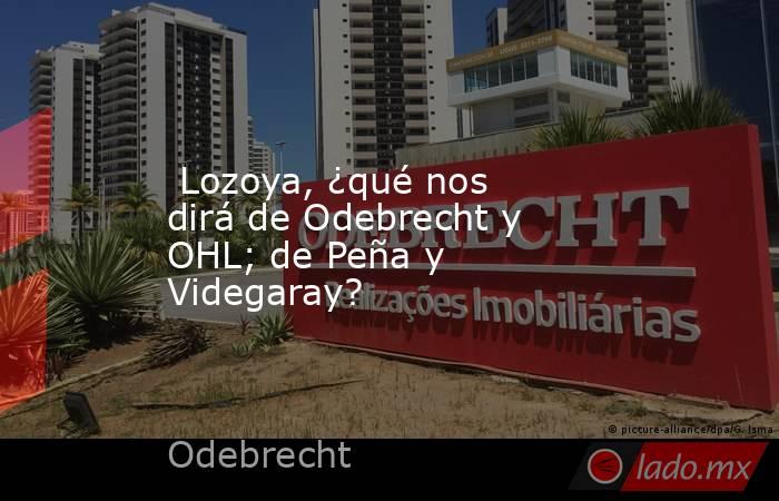  Lozoya, ¿qué nos dirá de Odebrecht y OHL; de Peña y Videgaray?. Noticias en tiempo real