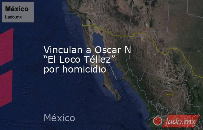 Vinculan a Oscar N “El Loco Téllez” por homicidio. Noticias en tiempo real