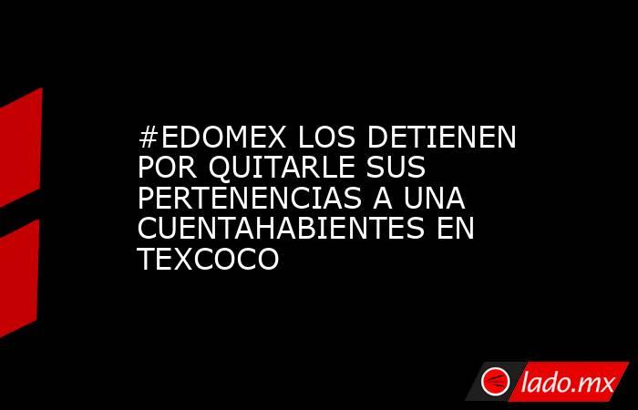 #EDOMEX LOS DETIENEN POR QUITARLE SUS PERTENENCIAS A UNA CUENTAHABIENTES EN TEXCOCO. Noticias en tiempo real
