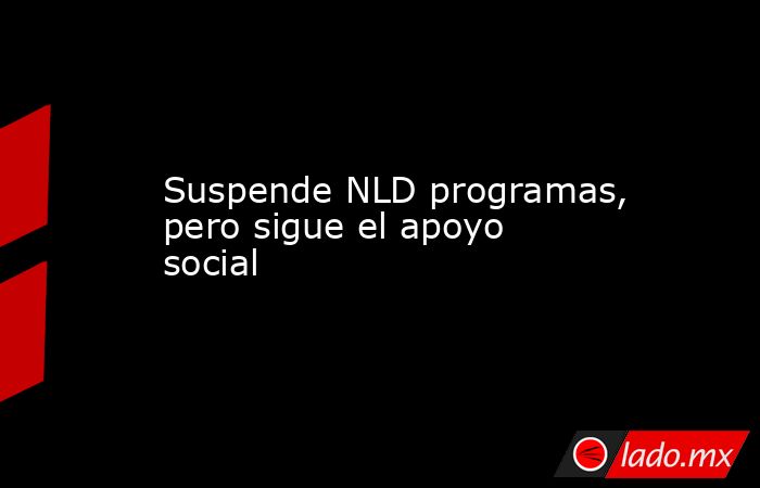 Suspende NLD programas, pero sigue el apoyo social. Noticias en tiempo real
