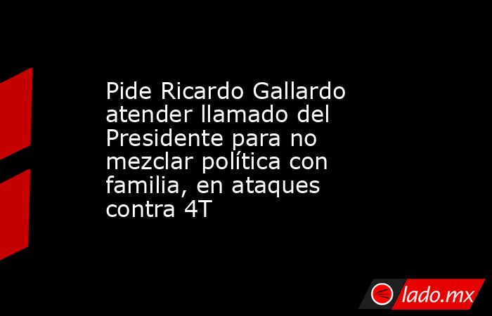 Pide Ricardo Gallardo atender llamado del Presidente para no mezclar política con familia, en ataques contra 4T. Noticias en tiempo real
