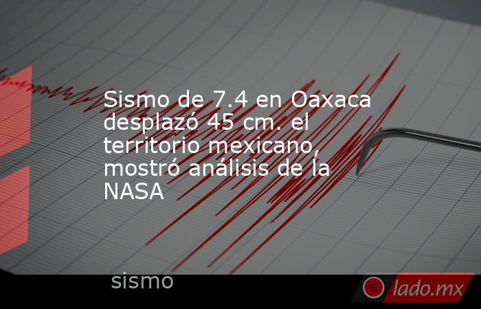 Sismo de 7.4 en Oaxaca desplazó 45 cm. el territorio mexicano, mostró análisis de la NASA. Noticias en tiempo real